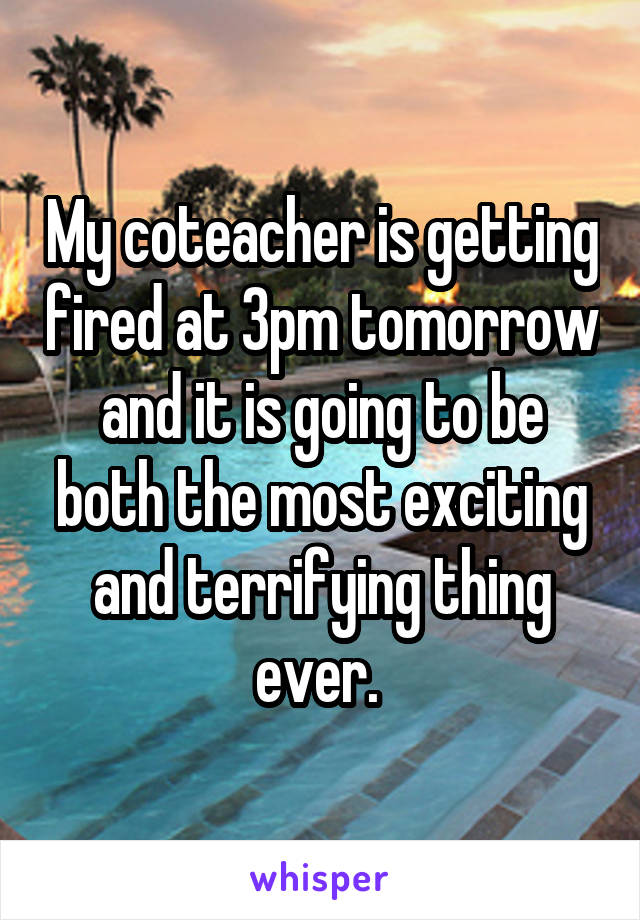 My coteacher is getting fired at 3pm tomorrow and it is going to be both the most exciting and terrifying thing ever. 