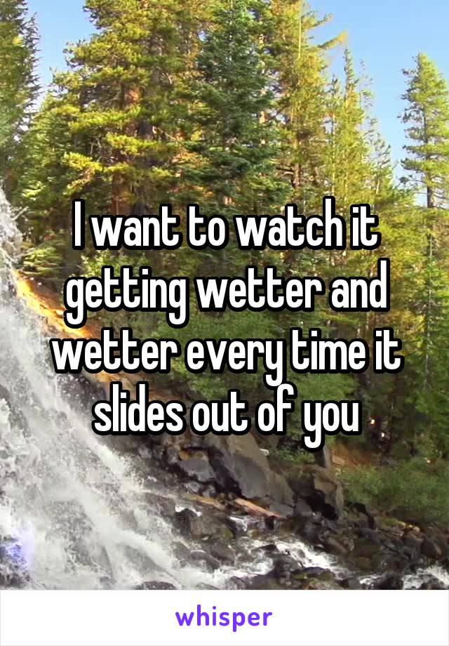 I want to watch it getting wetter and wetter every time it slides out of you