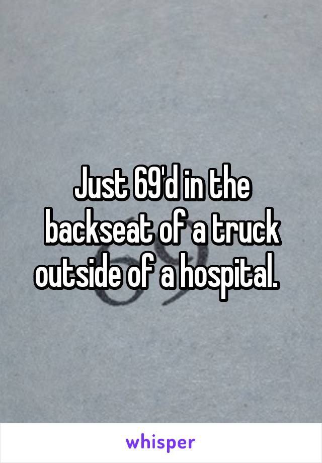 Just 69'd in the backseat of a truck outside of a hospital.  