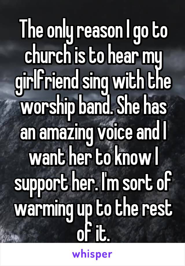 The only reason I go to church is to hear my girlfriend sing with the worship band. She has an amazing voice and I want her to know I support her. I'm sort of warming up to the rest of it.