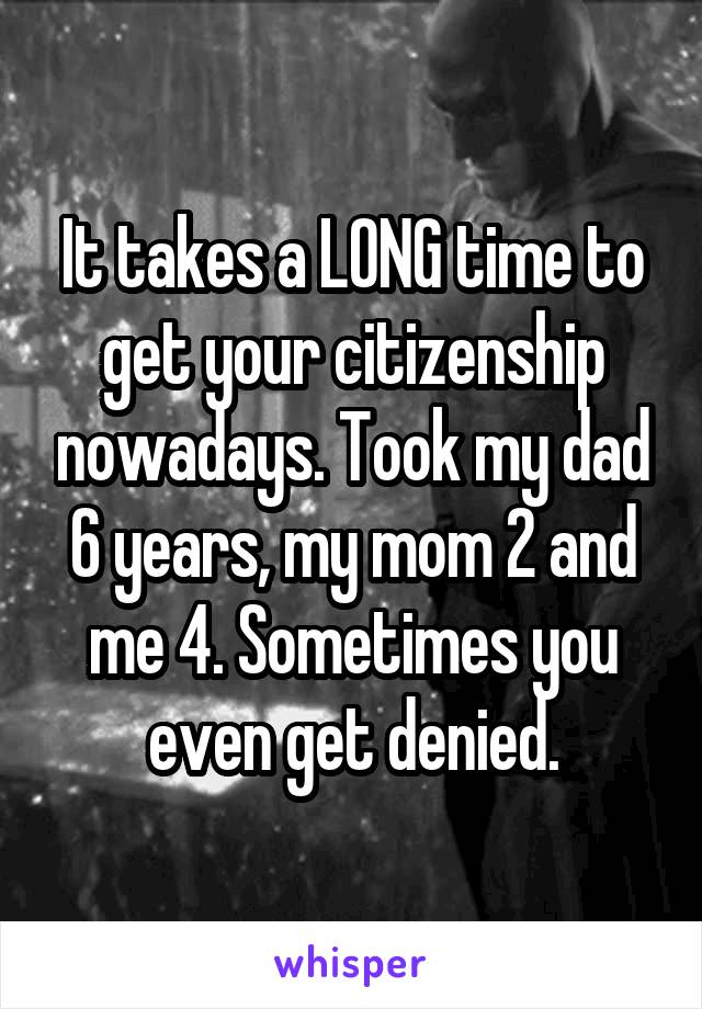 It takes a LONG time to get your citizenship nowadays. Took my dad 6 years, my mom 2 and me 4. Sometimes you even get denied.