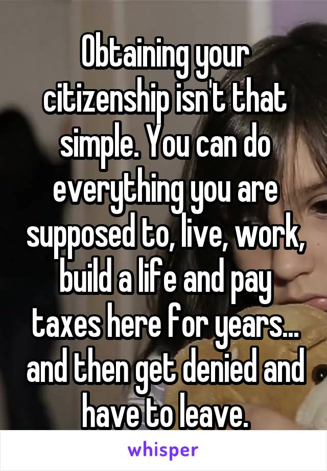 Obtaining your citizenship isn't that simple. You can do everything you are supposed to, live, work, build a life and pay taxes here for years... and then get denied and have to leave.