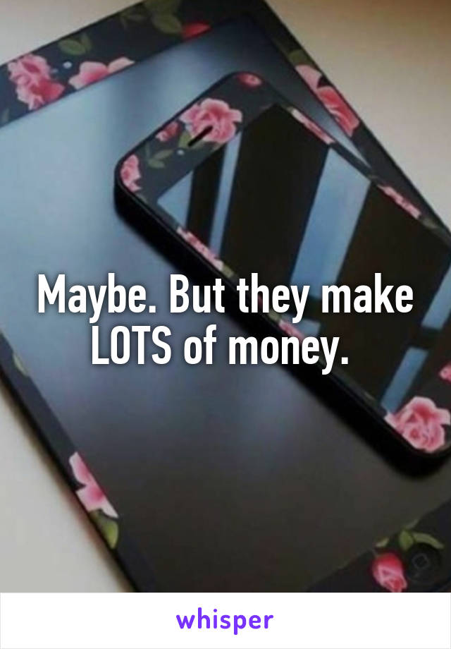 Maybe. But they make LOTS of money. 