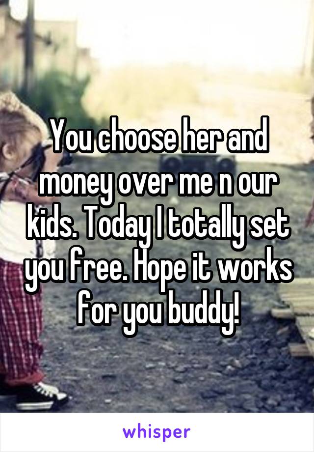 You choose her and money over me n our kids. Today I totally set you free. Hope it works for you buddy!