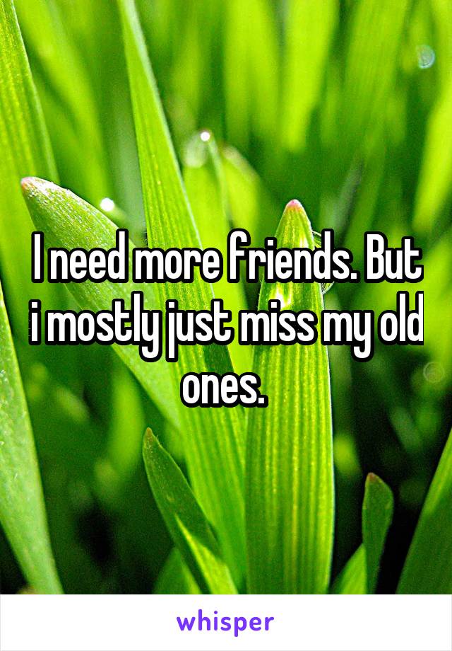 I need more friends. But i mostly just miss my old ones. 