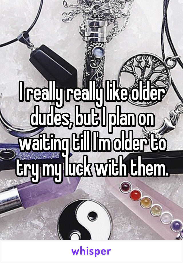 I really really like older dudes, but I plan on waiting till I'm older to try my luck with them.
