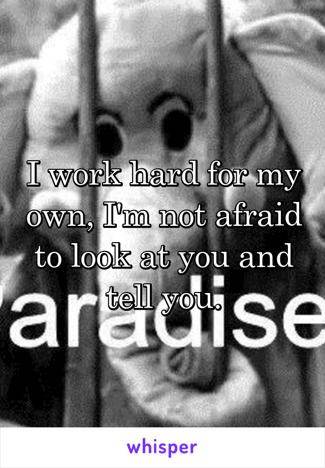 I work hard for my own, I'm not afraid to look at you and tell you.