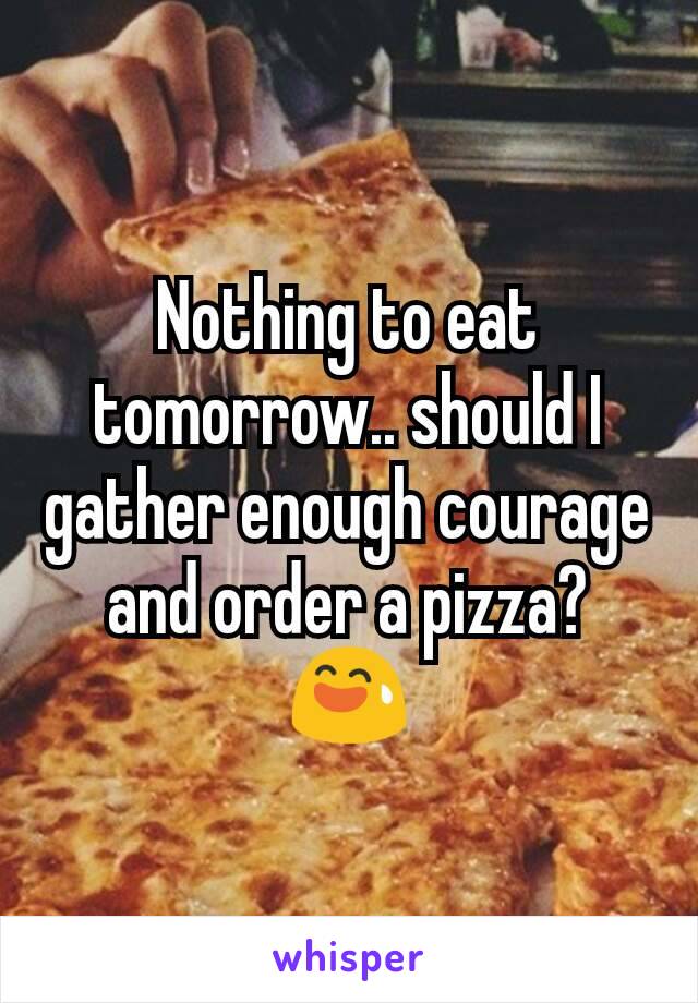 Nothing to eat tomorrow.. should I gather enough courage and order a pizza?
😅