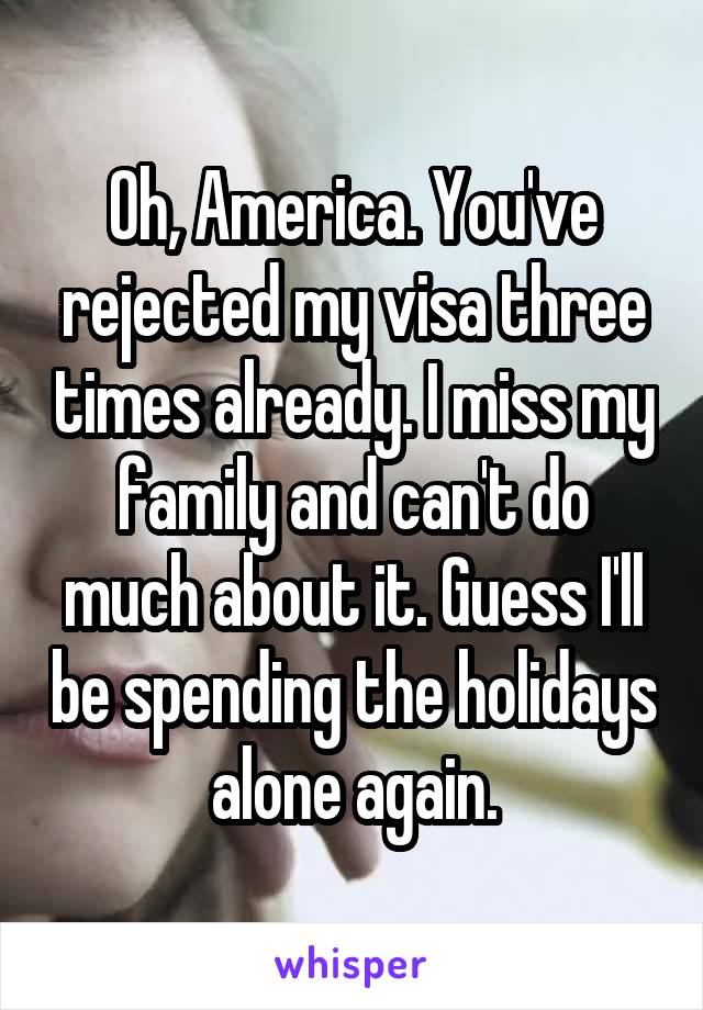 Oh, America. You've rejected my visa three times already. I miss my family and can't do much about it. Guess I'll be spending the holidays alone again.