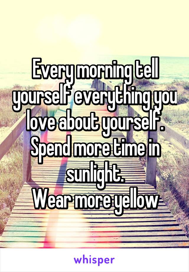 Every morning tell yourself everything you love about yourself.
Spend more time in sunlight.
Wear more yellow