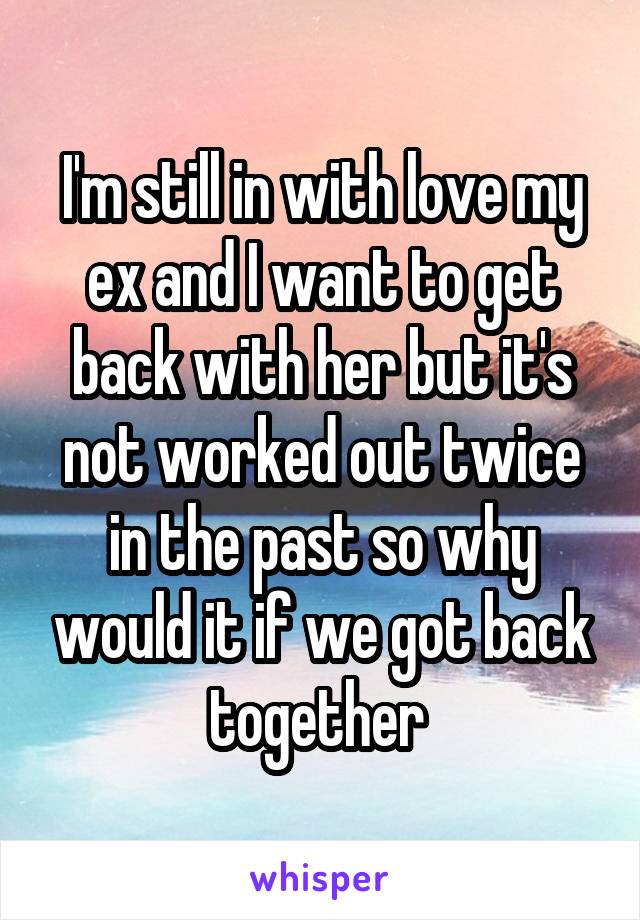 I'm still in with love my ex and I want to get back with her but it's not worked out twice in the past so why would it if we got back together 