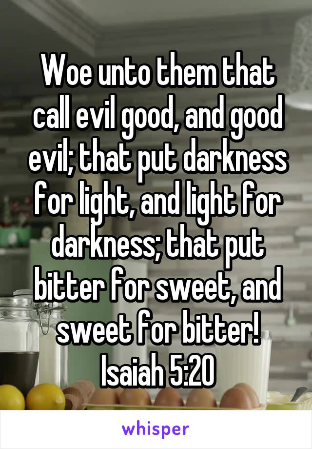 Woe unto them that call evil good, and good evil; that put darkness for light, and light for darkness; that put bitter for sweet, and sweet for bitter!
Isaiah 5:20