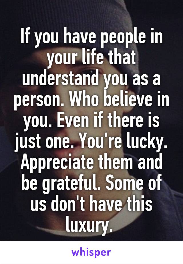 If you have people in your life that understand you as a person. Who believe in you. Even if there is just one. You're lucky. Appreciate them and be grateful. Some of us don't have this luxury. 