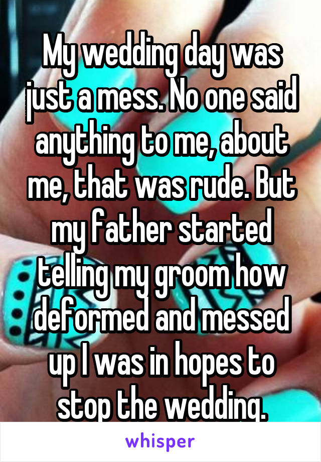 My wedding day was just a mess. No one said anything to me, about me, that was rude. But my father started telling my groom how deformed and messed up I was in hopes to stop the wedding.
