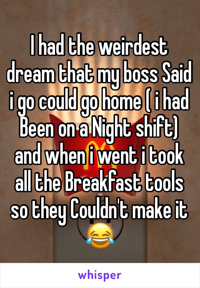 I had the weirdest dream that my boss Said i go could go home ( i had Been on a Night shift) and when i went i took all the Breakfast tools so they Couldn't make it 😂