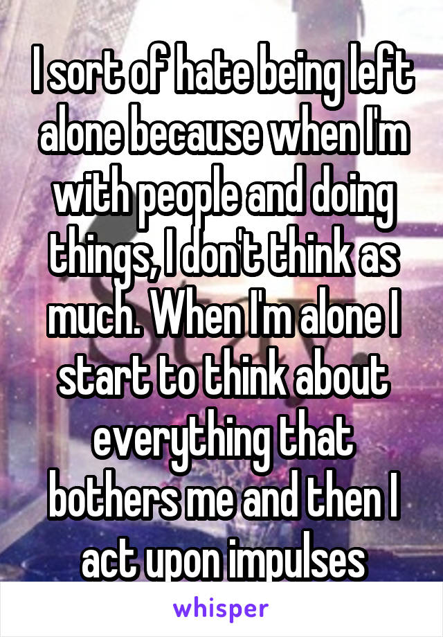 I sort of hate being left alone because when I'm with people and doing things, I don't think as much. When I'm alone I start to think about everything that bothers me and then I act upon impulses