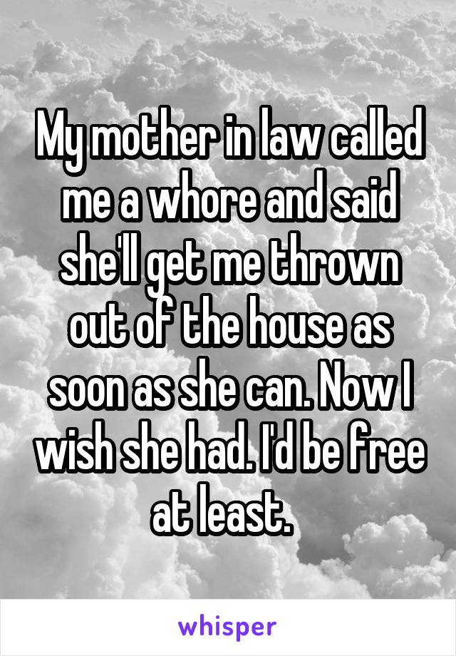 My mother in law called me a whore and said she'll get me thrown out of the house as soon as she can. Now I wish she had. I'd be free at least.  