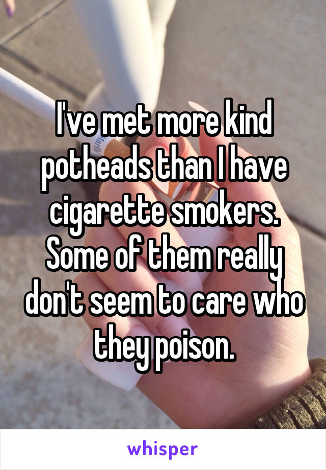 I've met more kind potheads than I have cigarette smokers.
Some of them really don't seem to care who they poison.