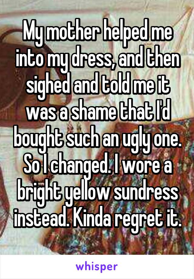 My mother helped me into my dress, and then sighed and told me it was a shame that I'd bought such an ugly one. So I changed. I wore a bright yellow sundress instead. Kinda regret it. 