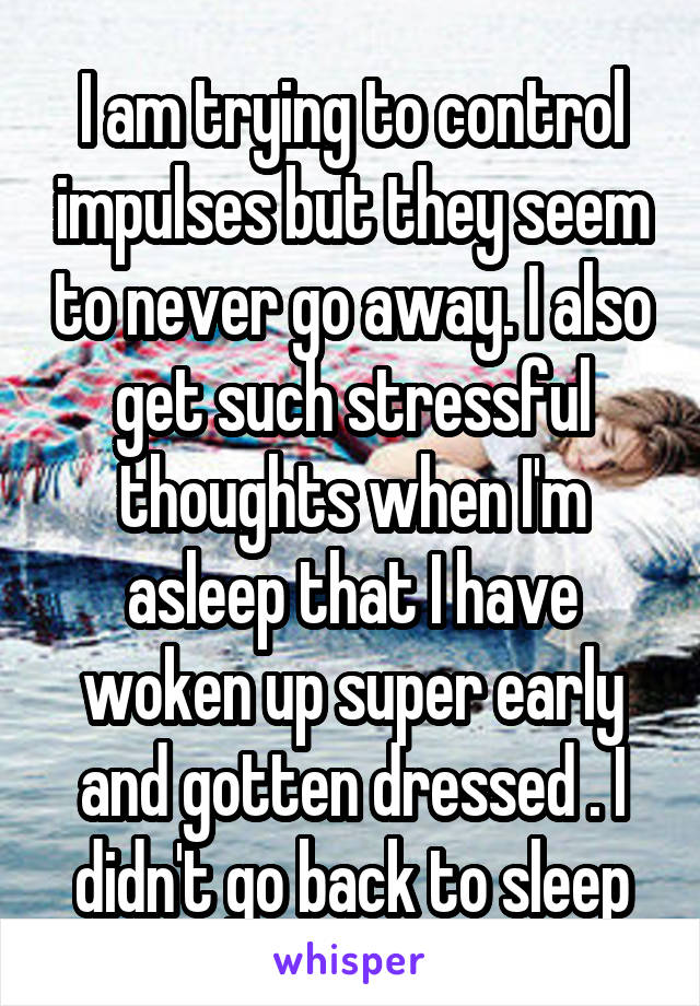 I am trying to control impulses but they seem to never go away. I also get such stressful thoughts when I'm asleep that I have woken up super early and gotten dressed . I didn't go back to sleep