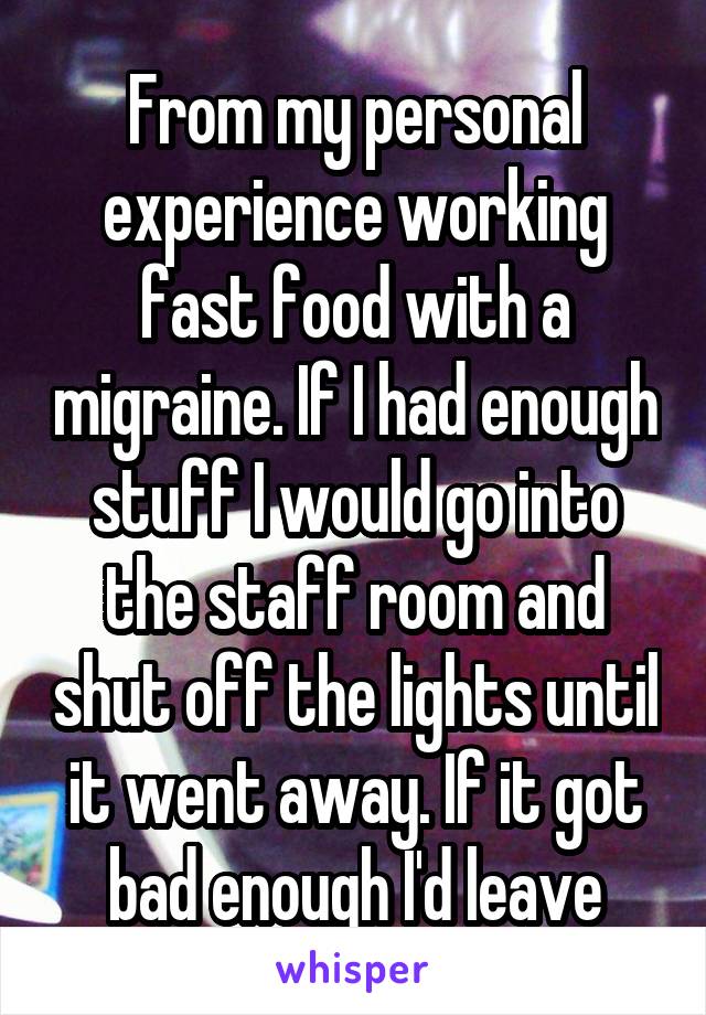 From my personal experience working fast food with a migraine. If I had enough stuff I would go into the staff room and shut off the lights until it went away. If it got bad enough I'd leave