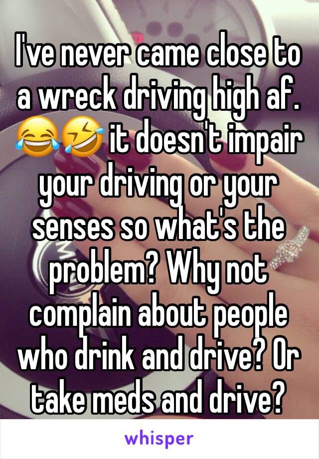 I've never came close to a wreck driving high af. 😂🤣 it doesn't impair your driving or your senses so what's the problem? Why not complain about people who drink and drive? Or take meds and drive?