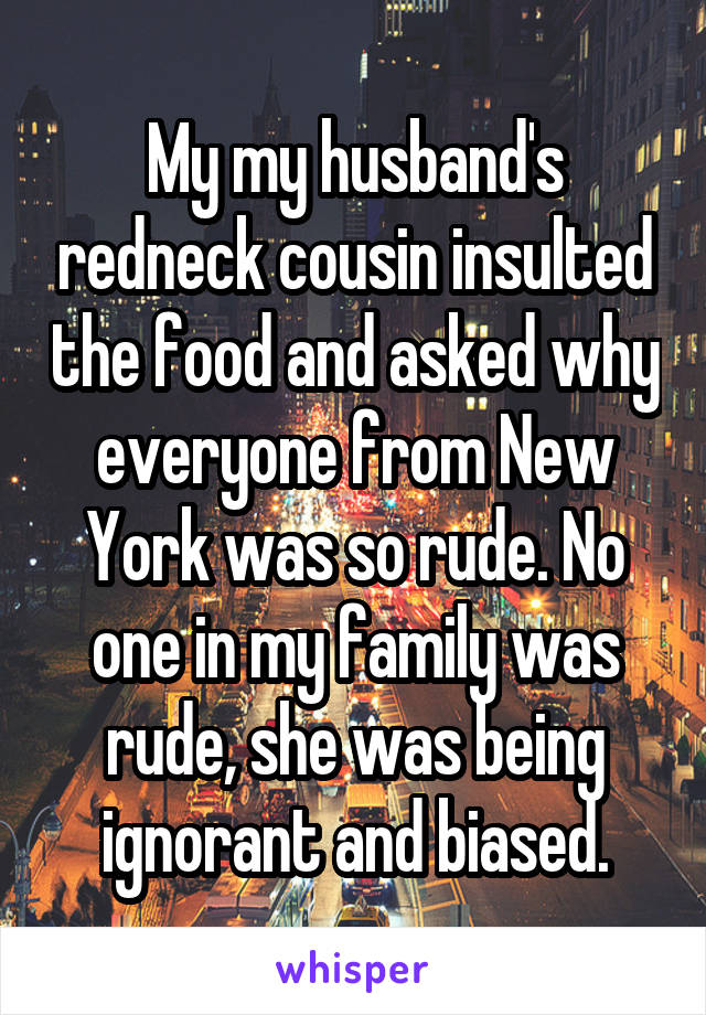 My my husband's redneck cousin insulted the food and asked why everyone from New York was so rude. No one in my family was rude, she was being ignorant and biased.