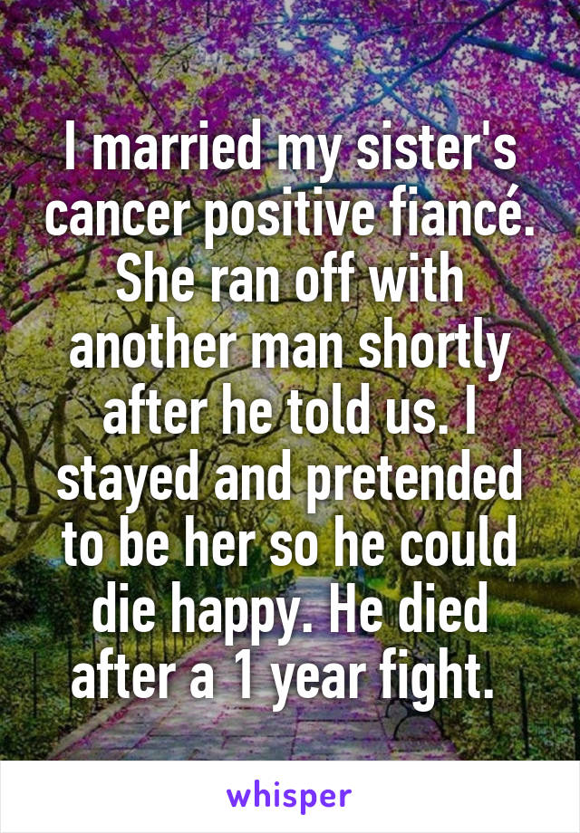 I married my sister's cancer positive fiancé. She ran off with another man shortly after he told us. I stayed and pretended to be her so he could die happy. He died after a 1 year fight. 