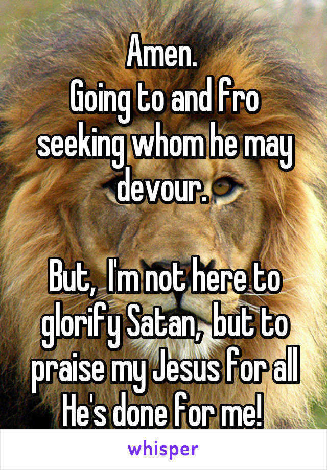 Amen. 
Going to and fro seeking whom he may devour. 

But,  I'm not here to glorify Satan,  but to praise my Jesus for all He's done for me! 