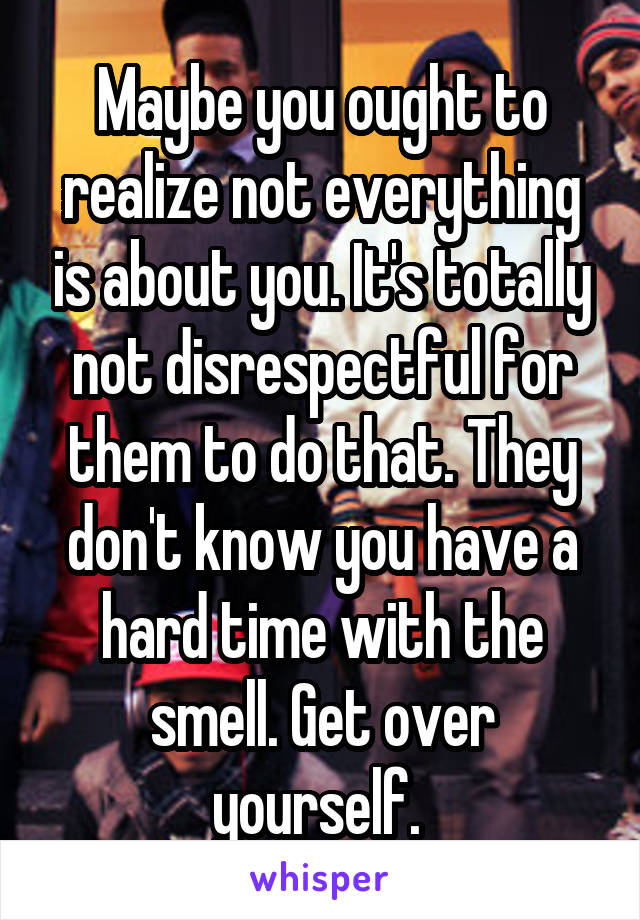 Maybe you ought to realize not everything is about you. It's totally not disrespectful for them to do that. They don't know you have a hard time with the smell. Get over yourself. 