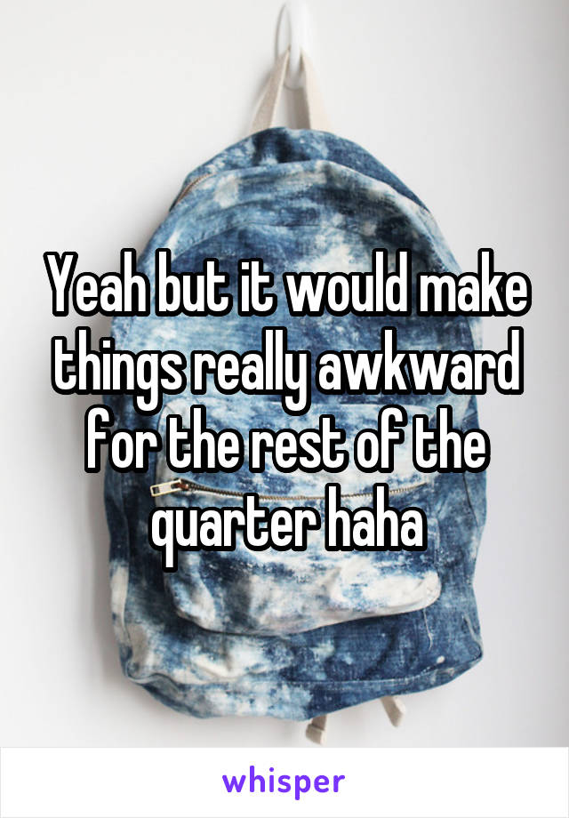 Yeah but it would make things really awkward for the rest of the quarter haha