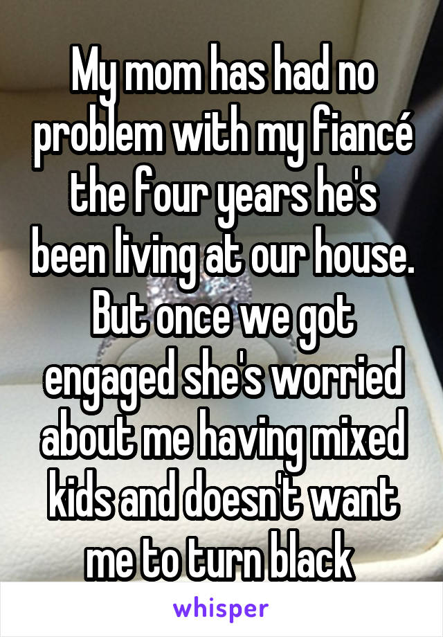 My mom has had no problem with my fiancÃ© the four years he's been living at our house. But once we got engaged she's worried about me having mixed kids and doesn't want me to turn black 