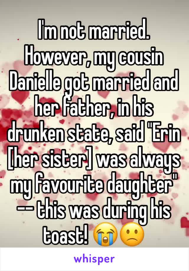 I'm not married. However, my cousin Danielle got married and her father, in his drunken state, said "Erin [her sister] was always my favourite daughter" -- this was during his toast! ðŸ˜­ðŸ™�