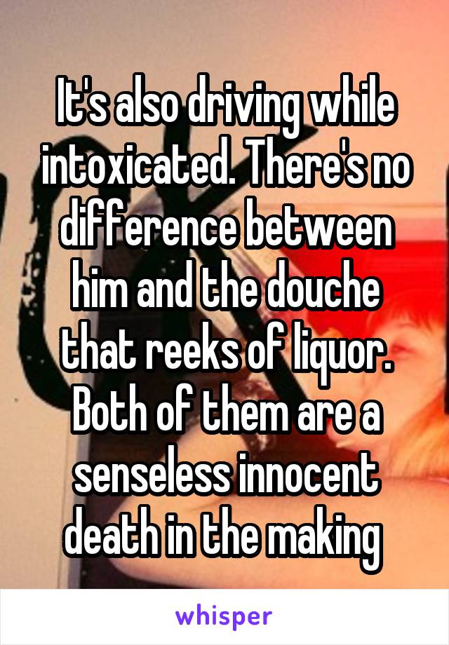 It's also driving while intoxicated. There's no difference between him and the douche that reeks of liquor. Both of them are a senseless innocent death in the making 