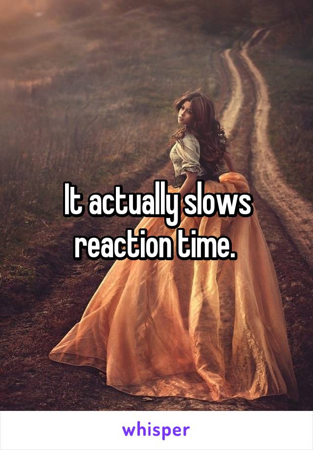 It actually slows reaction time. 