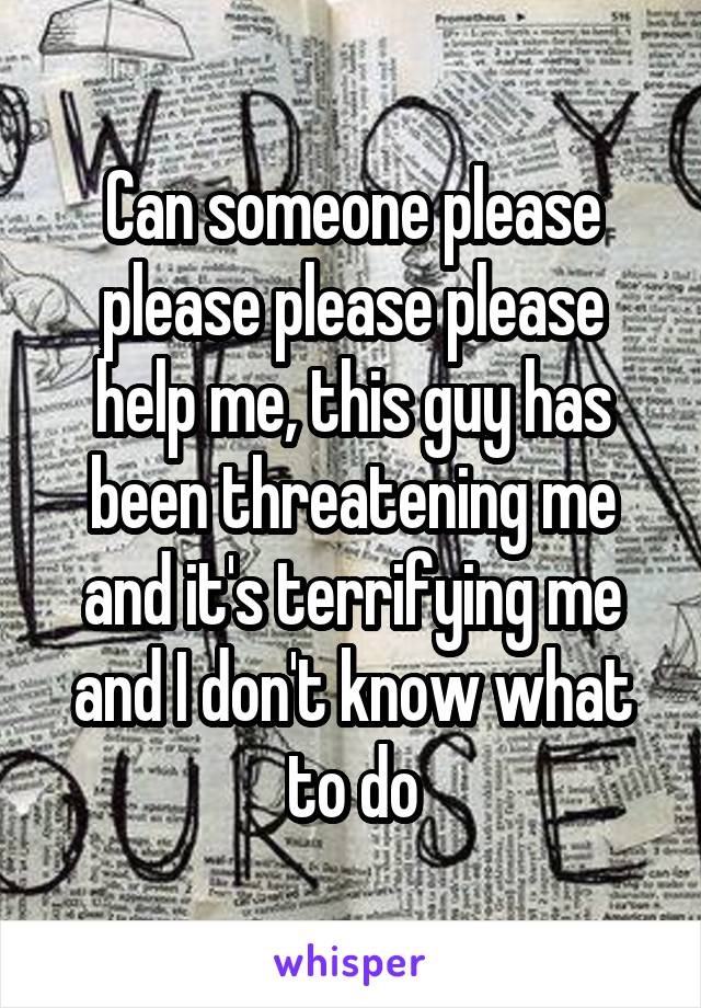 Can someone please please please please help me, this guy has been threatening me and it's terrifying me and I don't know what to do