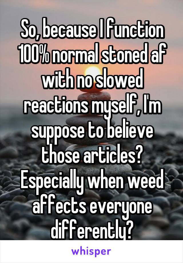 So, because I function 100% normal stoned af with no slowed reactions myself, I'm suppose to believe those articles? Especially when weed affects everyone differently?