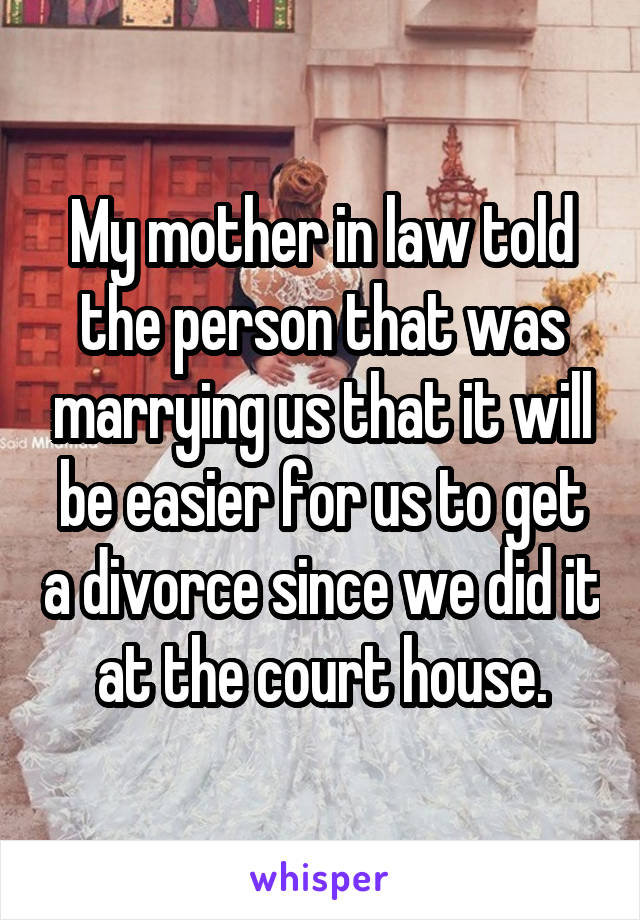 My mother in law told the person that was marrying us that it will be easier for us to get a divorce since we did it at the court house.