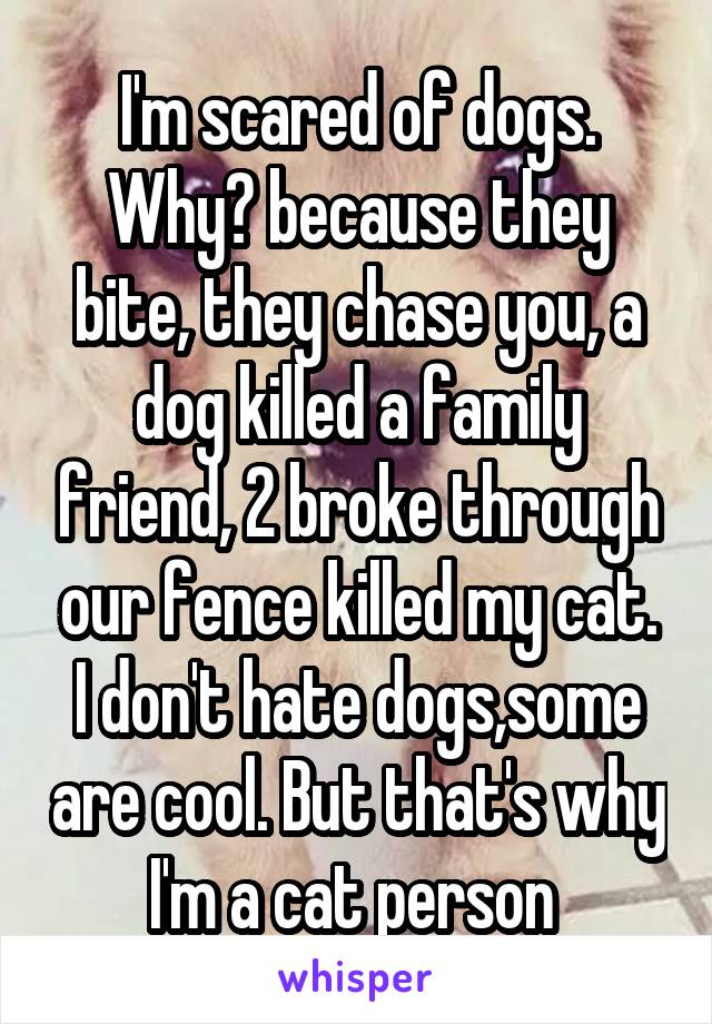 I'm scared of dogs. Why? because they bite, they chase you, a dog killed a family friend, 2 broke through our fence killed my cat. I don't hate dogs,some are cool. But that's why I'm a cat person 