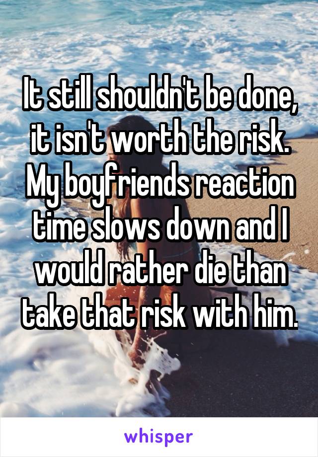 It still shouldn't be done, it isn't worth the risk. My boyfriends reaction time slows down and I would rather die than take that risk with him. 