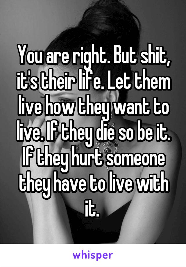 You are right. But shit, it's their life. Let them live how they want to live. If they die so be it. If they hurt someone they have to live with it. 