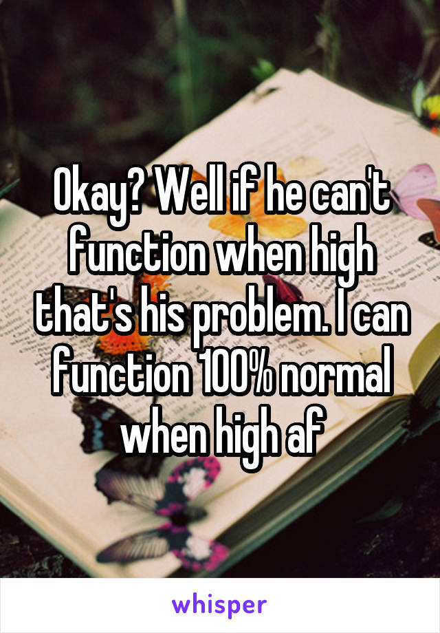 Okay? Well if he can't function when high that's his problem. I can function 100% normal when high af