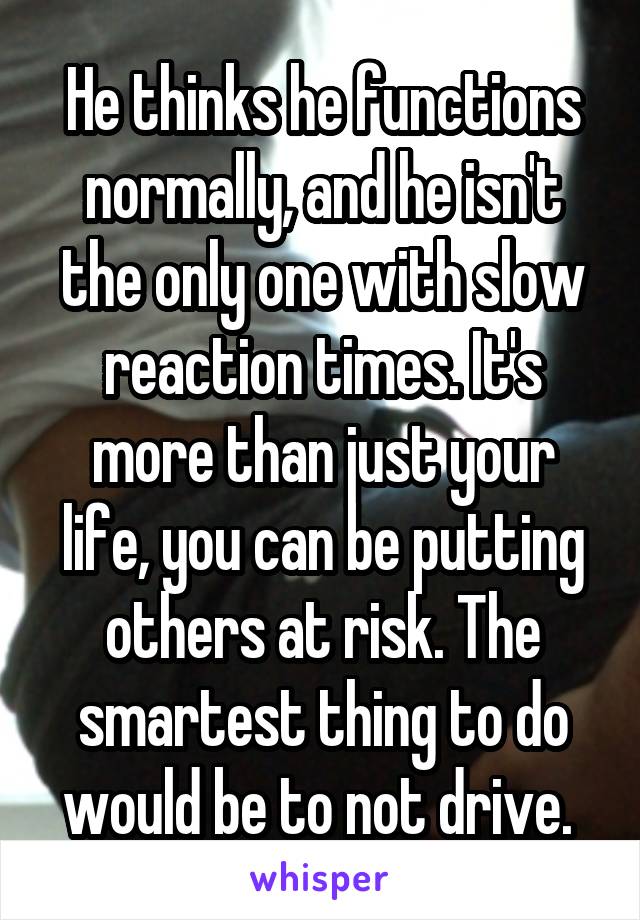 He thinks he functions normally, and he isn't the only one with slow reaction times. It's more than just your life, you can be putting others at risk. The smartest thing to do would be to not drive. 