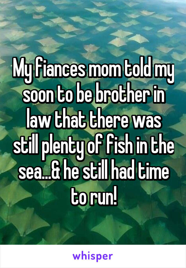 My fiances mom told my soon to be brother in law that there was still plenty of fish in the sea...& he still had time to run!