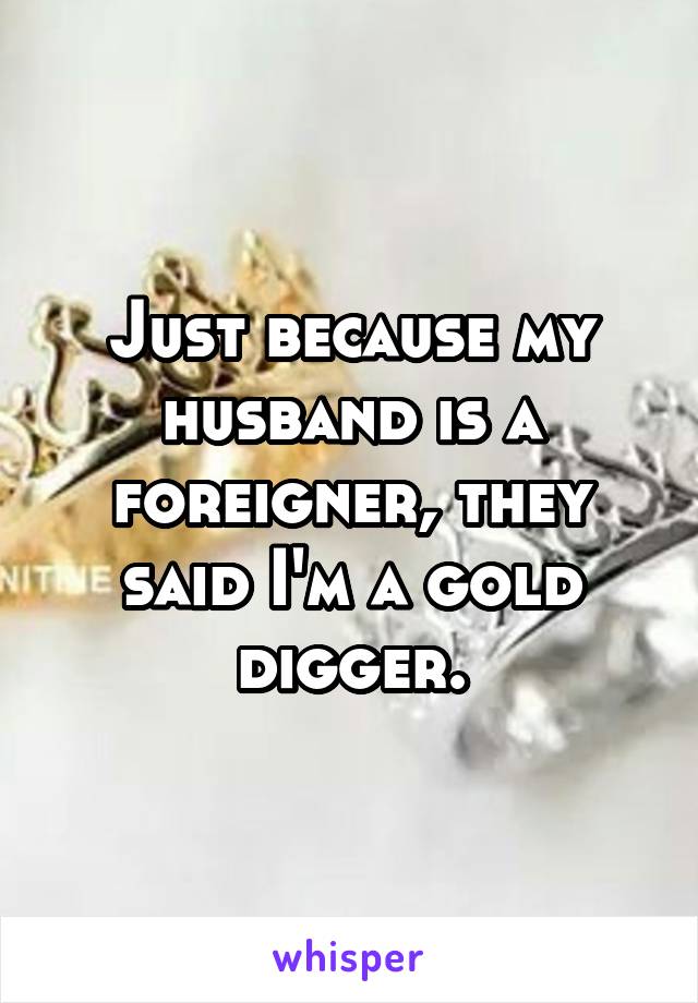 Just because my husband is a foreigner, they said I'm a gold digger.