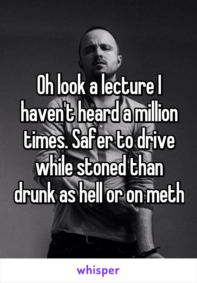 Oh look a lecture I haven't heard a million times. Safer to drive while stoned than drunk as hell or on meth