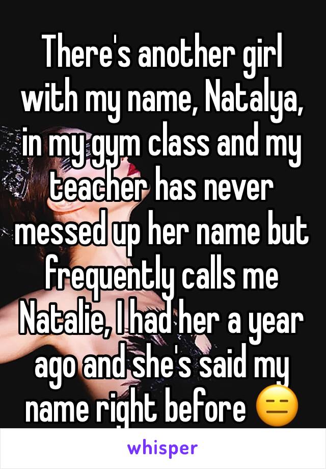 There's another girl with my name, Natalya, in my gym class and my teacher has never messed up her name but frequently calls me Natalie, I had her a year ago and she's said my name right before 😑