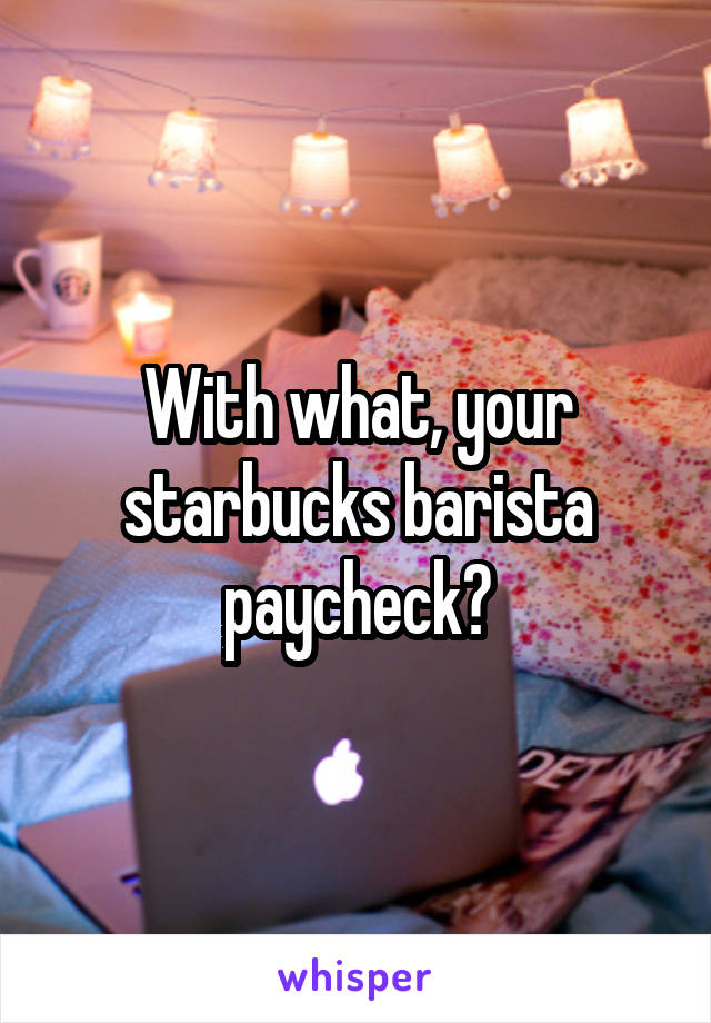 With what, your starbucks barista paycheck?