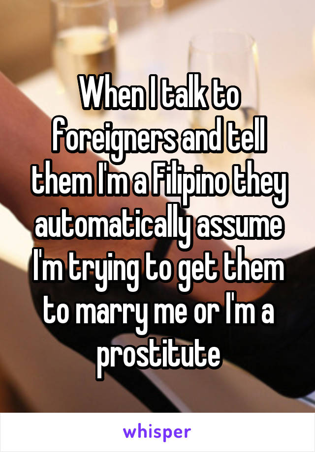 When I talk to foreigners and tell them I'm a Filipino they automatically assume I'm trying to get them to marry me or I'm a prostitute