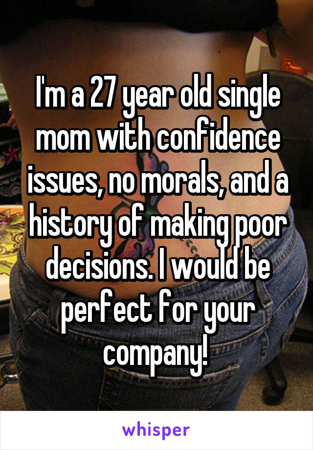 I'm a 27 year old single mom with confidence issues, no morals, and a history of making poor decisions. I would be perfect for your company! 